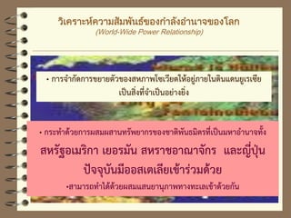 วิเคราะห์ความสัมพันธ์ของกาลังอานาจของโลก
(World-Wide Power Relationship)
„ การจากัดการขยายตัวของสหภาพโซเวียตให้อยู่ภายในดินแดนยูเรเซีย
เป็นสิ่งที่จาเป็นอย่างยิ่ง
„ กระทาด้วยการผสมผสานทรัพยากรของชาติพันธมิตรที่เป็นมหาอานาจทั้ง
สหรัฐอเมริกา เยอรมัน สหราชอาณาจักร และญี่ปุ่น
ปัจจุบันมีออสเตเลียเข้าร่วมด้วย
„สามารถทาได้ด้วยผสมแสนยานุภาพทางทะเลเข้าด้วยกัน
 