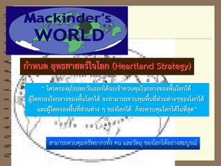 กาหนด ยุทธศาสตร์ใจโลก (Heartland Strategy)
“ ใครครองยุโรปตะวันออกได้จะเข้าควบคุมใจกลางของพื้นโลกได้
ผู้ใดครองใจกลางของพื้นโลกได้ จะสามารถควบคุมพื้นที่ส่วนต่างๆของโลกได้
และผู้ใดครองพื้นที่ส่วนต่าง ๆ ของโลกได้ ก็จะควบคุมโลกได้ในที่สุด”
สามารถควบคุมทรัพยากรทั้ง คน และวัตถุ ของโลกได้อย่างสมบูรณ์
 