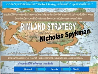 จานวนพลเมือง ทรัพยากร การเดินเรือ
Rimland Eurasia World
แนวคิด“ยุทธศาสตร์ขอบโลก”(Rimland Strategy)จะโต้แย้งกับ“ ยุทธศาสตร์ใจโลก ”
ใครสามารถครองบริเวณใจโลกได้ จะต้องครอบครองบริเวณดินแดนโดยรอบให้ได้ก่อน
การใช้กาลังอานาจทางเรือที่มีประสิทธิภาพเป็นหลัก ตามแนวคิดของมาฮานเรื่องสมุทธานุภาพ
แนวคิดนี้ได้รับการพิสูจน์หลังสงครามโลกครั้งที่สอง พันธมิตรจัดตั้งกองกาลังในบริเวณพื้นที่ต่าง ๆของ
โลกอย่างเป็นระบบ เพื่อป้องกันการเข้าครอบครองใจโลกของฝ่ายคอมมิวนิสต์
 