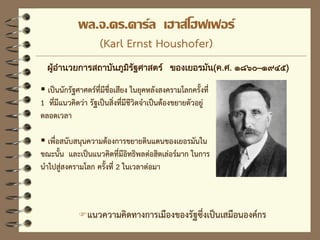 พล.จ.ดร.คาร์ล เฮาส์โฮฟเฟอร์
(Karl Ernst Houshofer)
ผสมผสาน
แนวความคิดของแมคคินเดอร์
ในเรื่องความสัมพันธ์ของ
ทรัพยากร เสนอความ
ต้องการด้านทรัพยากรให้แก่
กาลังอานาจของโลก
ผู้อานวยการสถาบันภูมิรัฐศาสตร์ ของเยอรมัน(ค.ศ. ๑๘๖๐–๑๙๔๕)
แนวความคิดทางการเมืองของรัฐซึ่งเป็นเสมือนองค์กร
 เป็นนักรัฐศาศตร์ที่มีชื่อเสียง ในยุคหลังสงครามโลกครั้งที่
1 ที่มีแนวคิดว่า รัฐเป็นสิ่งที่มีชีวิตจาเป็นต้องขยายตัวอยู่
ตลอดเวลา
 เพื่อสนับสนุนความต้องการขยายดินแดนของเยอรมันใน
ขณะนั้น และเป็นแนวคิดที่มีอิทธิพลต่อฮิตเล่อร์มาก ในการ
นาไปสู่สงครามโลก ครั้งที่ 2 ในเวลาต่อมา
 