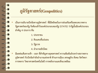 ภูมิรัฐศาสตร์(Geopolitics)
 เป็นการอธิบายปัจจัยทางภูมิศาสตร์ ที่มีอิทธิพลในการส่งเสริมหรือลดบทบาททาง
รัฐศาสตร์ของรัฐ จึงต้องเข้าใจองค์ประกอบของรัฐ (STATE) ว่ารัฐนั้นมีองค์ประกอบ
สาคัญ 4 ประการ คือ
1. ประชาชน
2. ดินแดนที่แน่นอน
3. รัฐบาล
4. อานาจอธิปไตย
 มีผลต่อเส้นทางเข้า - ออก ที่สาคัญทางยุทธศาสตร์ ความสัมพันธ์ระหว่างสภาพทาง
ภูมิศาสตร์ กับปัจจัยกาลังอานาจแห่งชาติ ด้านการเมือง เศรษฐกิจ สังคม จิตวิทยา
การทหาร วิทยาศาสตร์เทคโนโลยี การพลังงานและสิ่งแวดล้อม
 