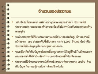 จานวนของประชาชน
 เป็นปัจจัยที่ส่งผลต่อการพิจารณาคุณค่าทางยุทธศาสตร์ ประเทศที่มี
ประชากรมาก จะสามารถสร้างความเข้มแข็งในการป้องกันประเทศและด้าน
เศรษฐกิจ
 จะเป็นประเทศที่มีศักยภาพแรงงานและมีอานาจการผลิตสูง มีการตลาดที่
กว้างขวาง เช่น ประเทศจีนซึ่งมีประชากรกว่า 1,200 ล้านคน นับว่าเป็น
ประเทศที่มีสิ่งดึงดูดจูงใจนักลงทุนต่างชาติมาก
 ขณะเดียวกันก็เป็นปัญหาต่อการเลี้ยงดูประชากรให้อยู่ดีกินดี ในลักษณะการ
กระจายรายได้ให้ทั่วถึง ต้องมีระบบการปกครองที่มีประสิทธภาพ
 ประชากรที่มีจานวนมากหากมีเชื้อชาติ ศาสนา ที่หลากหลาย เช่นจีน ก็จะ
เป็นปัญหาในการอยู่ร่วมกันทางสังคมอีกเช่นกัน
 