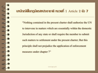 บทบัญญัติในกฎบัตรสหประชาชาติ หมวดที่ 1 Article 2 ข้อ 7
“Nothing containedin the present charter shall authorize the UN
to intervene in matters which are essentially within the domestic
Jurisdiction of any state or shall require the member to submit
such matters to settlement under the present charter; But this
principle shall not prejudice the application of enforcement
measures under chapter 7”
www.kpi.ac.th
 