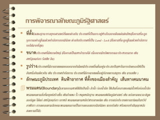  ที่ตั้ง(แสดงฐานะทางยุทธศาสตร์ที่แตกต่างกัน ประเทศที่เป็นเกาะอยู่ห่างไกลจากผืนแผ่นดินใหญ่โอกาสที่จะถูก
รุกรานอย่างจู่โจมด้วยกาลังทางบกมีน้อย ต่างกับประเทศที่เป็น Land - Lock มีโอกาสที่จะถูกจู่โจมด้วยกาลังทาง
บกได้มากที่สุด)
 ขนาด(ประเทศที่มีขนาดใหญ่ มีโอกาสเป็นมหาอานาจได้ เนื่องจากมีทรัพยากรและประชากรมาก เช่น
สหรัฐอเมริกา รัสเซีย จีน)
 รูปร่าง(ประเทศที่มีอาณาเขตแยกออกจากกันโดยมีประเทศอื่นคั่นอยู่จะประสบปัญหาในการปกครองให้เป็น
อันหนึ่งอันเดียวกัน เช่น ประเทศปากีสถาน ประเทศที่มีอาณาเขตตั้งอยู่ปลายคาบสมุทร เช่น มาเลเซีย )
 ลักษณะภูมิประเทศ ดินฟ้าอากาศ ที่ตั้งของเมืองสาคัญ เส้นทางคมนาคม
 พรมแดน(Boundary)(ตามธรรมชาติใช้สันปันน้า ลาน้า ร่องน้าลึก ใช้เส้นกึ่งกลางของแม่น้าหรือร่องน้าลึก
พรมแดนตามสิ่งที่มนุษย์สร้างขึ้น เช่นกาแพง รั้ว หมุดหลักฐาน พรมแดนพิกัดภูมิศาสตร์ เช่น แบ่งตามแนวละติจูด
ลองจิจูด ได้แก่ สหรัฐอเมริกา เกาหลี พรมแดนตามหลักวิชาเรขาคณิต เช่น การแบ่งประเทศอาณานิคมในทวีป
อาฟริกา การตกลงตามลักษณะพรมแดนอาจเป็นการตกลงแบบฉันท์มิตร แบบบังคับ หรือแบบทาสัญญาหลัง
สงครามก็ได้)
การพิจารณาลักษณะภูมิรัฐศาสตร์
 