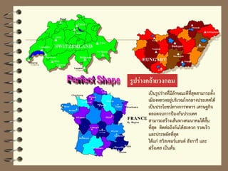 รูปร่างคล้ายวงกลม
เป็นรูปร่างที่มีลักษณะดีที่สุดสามารถตั้ง
เมืองหลวงอยู่บริเวณใจกลางประเทศได้
เป็นประโยชน์ทางการทหาร เศรษฐกิจ
ตลอดจนการป้องกันประเทศ
สามารถสร้างเส้นทางคมนาคมได้สั้น
ที่สุด ติดต่อถึงกันได้สะดวก รวดเร็ว
และประหยัดที่สุด
ได้แก่ สวิสเซอร์แลนด์ ฮังการี และ
ฝรั่งเศส เป็นต้น
 