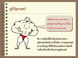 เพื่อศึกษาสถานภาพทาง
ภูมิรัฐศาสตร์ในฐานะที่เป็น
กาลังอานาจของชาติ
ภูมิรัฐศาสตร์
คือ การเมืองที่เกี่ยวข้องกับสภาพทาง
ภูมิศาสตร์เช่นในการตั้งเมือง การยุทธศาสตร์
ความเป็นอยู่ วิถีชีวิตล้วนแต่เป็นการเมืองที่
จะต้องเกี่ยวเนื่องกับสภาพภูมิศาสตร์
 