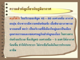 ความสาคัญเกี่ยวกับภูมิอากาศ
สรุปได้ว่า ในบริเวณละติจูด 40 - 60 องศาเหนือ อากาศ
อบอุ่น ประชากรมีความขยันขันแข็ง เมื่อพิจาณาภาพรวม
จากแผนที่ พบว่า เป็นบริเวณที่มีเมืองใหญ่และเป็นเมือง
อุตสาหกรรมและเขตเศรษฐกิจสาคัญของโลก ในทางตรง
กันข้ามบริเวณ ที่ละติจูด5 องศาเหนือ - 5 องศาใต้อากาศ
ร้อนชื้น ทาให้ประชากร ไม่กระตือรือล้นในการประกอบ
อาชีพ
 