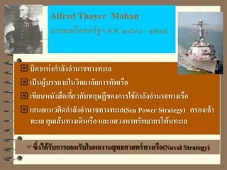 Alfred Thayer Mahan
นายพลเรือสหรัฐฯ ค.ศ. ๑๘๔๐ - ๑๙๑๔
 บิดาแห่งกาลังอานาจทางทะเล
 เป็นผู้บรรยายในวิทยาลัยการทัพเรือ
 เขียนหนังสือเกี่ยวกับทฤษฏีของการใช้กาลังอานาจทางเรือ
 เสนอแนวคิดกาลังอานาจทางทะเล(Sea Power Strategy) ครองเจ้า
ทะเล คุมเส้นทางเดินเรือ และแสวงหาทรัพยากรโพ้นทะเล
ซึ่งได้รับการยอมรับในผลงานยุทธศาสตร์ทางเรือ(Naval Strategy)
 