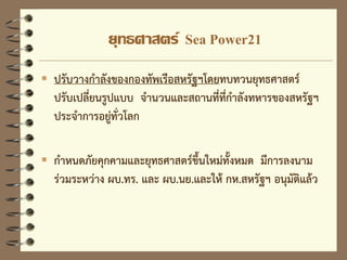 ยุทธศาสตร์ Sea Power21
 ปรับวางกาลังของกองทัพเรือสหรัฐฯโดยทบทวนยุทธศาสตร์
ปรับเปลี่ยนรูปแบบ จานวนและสถานที่ที่กาลังทหารของสหรัฐฯ
ประจาการอยู่ทั่วโลก
 กาหนดภัยคุกคามและยุทธศาสตร์ขึ้นใหม่ทั้งหมด มีการลงนาม
ร่วมระหว่าง ผบ.ทร. และ ผบ.นย.และให้ กห.สหรัฐฯ อนุมัติแล้ว
 