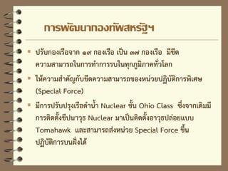 การพัฒนากองทัพสหรัฐฯ
 ปรับกองเรือจาก ๑๙ กองเรือ เป็น ๓๗ กองเรือ มีขีด
ความสามารถในการทาการรบในทุกภูมิภาคทั่วโลก
 ให้ความสาคัญกับขีดความสามารถของหน่วยปฏิบัติการพิเศษ
(Special Force)
 มีการปรับปรุงเรือดาน้า Nuclear ชั้น Ohio Class ซึ่งจากเดิมมี
การติดตั้งขีปนาวุธ Nuclear มาเป็นติดตั้งอาวุธปล่อยแบบ
Tomahawk และสามารถส่งหน่วย Special Force ขึ้น
ปฏิบัติการบนฝั่งได้
 
