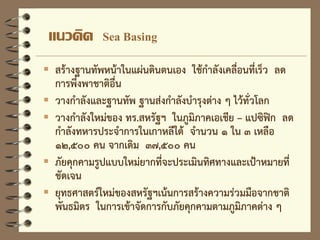 แนวคิด Sea Basing
 สร้างฐานทัพหน้าในแผ่นดินตนเอง ใช้กาลังเคลื่อนที่เร็ว ลด
การพึ่งพาชาติอื่น
 วางกาลังและฐานทัพ ฐานส่งกาลังบารุงต่าง ๆ ไว้ทั่วโลก
 วางกาลังใหม่ของ ทร.สหรัฐฯ ในภูมิภาคเอเชีย – แปซิฟิก ลด
กาลังทหารประจาการในเกาหลีใต้ จานวน ๑ ใน ๓ เหลือ
๑๒,๕๐๐ คน จากเดิม ๓๗,๕๐๐ คน
 ภัยคุกคามรูปแบบใหม่ยากที่จะประเมินทิศทางและเป้าหมายที่
ชัดเจน
 ยุทธศาสตร์ใหม่ของสหรัฐฯเน้นการสร้างความร่วมมือจากชาติ
พันธมิตร ในการเข้าจัดการกับภัยคุกคามตามภูมิภาคต่าง ๆ
 