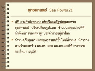 ยุทธศาสตร์ Sea Power21
 ปรับวางกาลังของกองทัพเรือสหรัฐฯโดยทบทวน
ยุทธศาสตร์ ปรับเปลี่ยนรูปแบบ จานวนและสถานที่ที่
กาลังทหารของสหรัฐฯประจาการอยู่ทั่วโลก
 กาหนดภัยคุกคามและยุทธศาสตร์ขึ้นใหม่ทั้งหมด มีการลง
นามร่วมระหว่าง ผบ.ทร. และ ผบ.นย.และให้ กระทรวง
กลาโหมฯ อนุมัติ
 