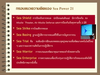 กรอบแนวความคิดของ Sea Power 21
 Sea Shield การป้องกันจากทะเล ปกป้องแผ่นดินแม่ มีการป้องกัน Air
Missile Theater, Air Missile Defense และการป้องกันภัยคุกคามทั้ง 3 มิติ
 Sea Strike การโจมตีจากทะเล
 Sea Basing ฐานปฏิบัติการจากทะเลที่ใช้ในการบัญชาการรบ
 Sea Trial คือ จะต้องมีการฝึกและทดสอบจุดมุ่งหมายเพื่อพัฒนาเทคโนโลยีใหม่
ๆ และวางแนวความคิดในการปฎิบัติการ
 Sea Warrior การอบรมและพัฒนาคุณภาพของกาลังพลทางเรือ
 Sea Enterprise การตรวจสอบเพื่อปรับปรุงการปฎิบัติภารกิจของกองทัพให้มี
ประสิทธิภาพมากยิ่งขึ้น
 