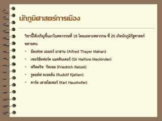 นักภูมิศาสตร์การเมือง
วิชานี้ได้เจริญขึ้นมาในศตวรรษที่ 18 โดยเฉพาะศตวรรษ ที่ 20 เกิดนักภูมิรัฐศาสตร์
หลายคน
• อัลเฟรด เธเยอร์ มาฮาน (Alfred Thayer Mahan)
• เซอร์ฮัลฟอร์ด แมคคินเดอร์ (Sir Halfore Mackinder)
• ฟรีดดริช รัทเซล (Friedrich Ratzel)
• รูดอล์ฟ คเจลลัน (Rudolf Kjellen)
• คาร์ล เฮาสโฮเซอร์ (Karl Haushofer)
 
