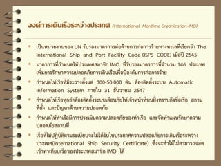 องค์การเดินเรือระหว่างประเทศ (International Maritime Organization-IMO)
 เป็นหน่วยงานของ UN รับรองมาตรการต่อต้านการก่อการร้ายทางทะเลที่เรียกว่า The
International Ship and Port Facility Code (ISPS CODE) เมื่อปี 2545
 มาตรการที่กาหนดให้ประเทศสมาชิก IMO ที่รับรองมาตรการนี้จานวน 146 ประเทศ
เพิ่มการรักษาความปลอดภัยการเดินเรือเพื่อป้องกันการก่อการร้าย
 กาหนดให้เรือที่มีระวางตั้งแต่ 300-50,000 ตัน ต้องติดตั้งระบบ Automatic
Information System ภายใน 31 ธันวาคม 2547
 กาหนดให้เรือทุกลาต้องติดตั้งระบบเตือนภัยให้เจ้าหน้าที่บนฝั่งทราบถึงชื่อเรือ สถาน
ที่ตั้ง และปัญหาด้านความปลอดภัย
 กาหนดให้ท่าเรือมีการประเมินความปลอดภัยของท่าเรือ และจัดทาแผนรักษาความ
ปลอดภัยสถานที่
 เรือที่ไม่ปฏิบัติตามระเบียบจะไม่ได้รับใบประกาศความปลอดภัยการเดินเรือระหว่าง
ประเทศ(International Ship Security Certificate) ซึ่งจะทาให้ไม่สามารถจอด
เข้าท่าเทียบเรือของประเทศสมาชิก IMO ได้
 