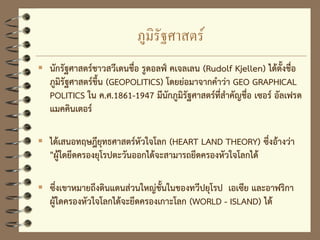 ภูมิรัฐศาสตร์
 นักรัฐศาสตร์ชาวสวีเดนชื่อ รูดอลฟ์ คเจลเลน (Rudolf Kjellen) ได้ตั้งชื่อ
ภูมิรัฐศาสตร์ขึ้น (GEOPOLITICS) โดยย่อมาจากคาว่า GEO GRAPHICAL
POLITICS ใน ค.ศ.1861-1947 มีนักภูมิรัฐศาสตร์ที่สาคัญชื่อ เซอร์ อัลเฟรด
แมคคินเตอร์
 ได้เสนอทฤษฎียุทธศาสตร์หัวใจโลก (HEART LAND THEORY) ซึ่งอ้างว่า
"ผู้ใดยึดครองยุโรปตะวันออกได้จะสามารถยึดครองหัวใจโลกได้
 ซึ่งเขาหมายถึงดินแดนส่วนใหญ่ชั้นในของทวีปยุโรป เอเซีย และอาฟริกา
ผู้ใดครองหัวใจโลกได้จะยึดครองเกาะโลก (WORLD - ISLAND) ได้
 