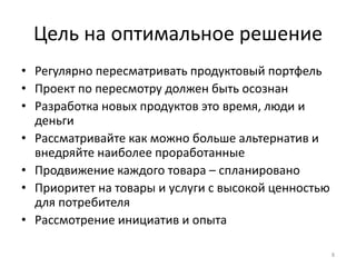 Цель на оптимальное решение
• Регулярно пересматривать продуктовый портфель
• Проект по пересмотру должен быть осознан
• Разработка новых продуктов это время, люди и
деньги
• Рассматривайте как можно больше альтернатив и
внедряйте наиболее проработанные
• Продвижение каждого товара – спланировано
• Приоритет на товары и услуги с высокой ценностью
для потребителя
• Рассмотрение инициатив и опыта
8
 