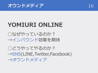 オウンドメディア
YOMIURI ONLINE
◯なぜやっているのか？
→インバウンド効果を期待
◯どうやってやるのか？
→SNS(LINE,Twitter,Facebook)
→オウンドメディア
16
 