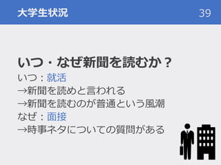 大学生状況
いつ・なぜ新聞を読むか？
いつ：就活
→新聞を読めと言われる
→新聞を読むのが普通という風潮
なぜ：面接
→時事ネタについての質問がある
39
 