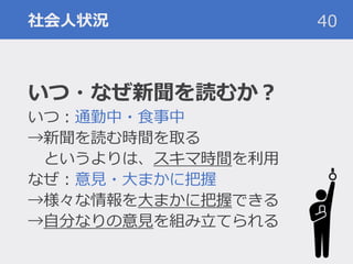 社会人状況
いつ・なぜ新聞を読むか？
いつ：通勤中・食事中
→新聞を読む時間を取る
というよりは、スキマ時間を利用
なぜ：意見・大まかに把握
→様々な情報を大まかに把握できる
→自分なりの意見を組み立てられる
40
 