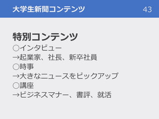 大学生新聞コンテンツ 43
特別コンテンツ
◯インタビュー
→起業家、社長、新卒社員
◯時事
→大きなニュースをピックアップ
◯講座
→ビジネスマナー、書評、就活
 