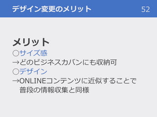 デザイン変更のメリット 52
メリット
◯サイズ感
→どのビジネスカバンにも収納可
◯デザイン
→ONLINEコンテンツに近似することで
普段の情報収集と同様
 