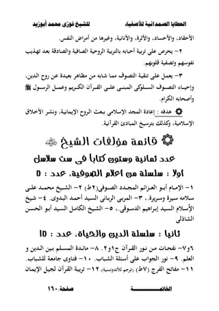 ‫أبْشٓد‬ ‫حمند‬ ‫فْشى‬ ‫للشٔخ‬ ‫لألصفٔاء‬ ‫الصنداىٔة‬ ‫العطآا‬‫أبْشٓد‬ ‫حمند‬ ‫فْشى‬ ‫للشٔخ‬ ‫لألصفٔاء‬ ‫الصنداىٔة‬ ‫العطآا‬
‫اخلامتـــــــــــــــة‬‫اخلامتـــــــــــــــة‬:‫صفخة‬:‫صفخة‬161161
‫حقبد‬ ‫ا‬‫ت‬‫حسبد‬ ‫وا‬‫ت‬‫ثرة‬ ‫وا‬‫ت‬‫ة‬ ‫ب‬ ‫وا‬‫ت‬‫س‬ ‫الن‬ ‫اض‬‫ر‬‫أم‬ ‫مل‬ ‫ألب‬‫ر‬ ‫وغ‬.
ٕ-‫أحصب‬ ‫ة‬ ‫ر‬ ‫على‬ ‫حرص‬‫ة‬ ‫الصب‬ ‫ة‬ ‫الروح‬ ‫ة‬ ‫بلتر‬‫والصبدقة‬‫ب‬ ‫ػه‬‫م‬ ‫ػ‬‫ء‬
‫و‬‫س‬‫م‬‫قلو‬ ‫ة‬ ‫ص‬‫و‬ ‫م‬.
ٖ-‫ػة‬ ‫نق‬ ‫ػى‬‫ل‬‫ع‬ ‫ػل‬‫م‬‫ء‬‫ػوؼ‬‫ص‬‫الت‬‫ػ‬ ‫ء‬ ‫ػبألر‬‫ظ‬‫م‬ ‫ػل‬‫م‬ ‫ػب‬‫ش‬ ‫ػب‬‫م‬‫م‬‫ة‬‫ل‬ ‫ػ‬‫ػ‬‫ل‬‫ا‬ ‫روح‬ ‫ػل‬‫ع‬‫ت‬
‫الت‬ ‫ػبا‬‫ػ‬‫ػ‬‫ػ‬‫ػ‬ ‫وإح‬‫ػوؼ‬‫ػ‬‫ػ‬‫ػ‬‫ػ‬‫ص‬‫ػلو‬‫ػ‬‫ػ‬‫ػ‬‫ػ‬‫س‬‫ال‬‫ف‬ ‫ػر‬‫ػ‬‫ػ‬‫ػ‬‫ػ‬‫ق‬‫ال‬ ‫ػى‬‫ػ‬‫ػ‬‫ػ‬‫ػ‬‫ل‬‫ع‬ ‫ػى‬‫ػ‬‫ػ‬‫ػ‬‫ػ‬‫ن‬‫المص‬ ‫ى‬‫ػر‬‫ػ‬‫ػ‬‫ػ‬‫ػ‬‫ك‬‫ال‬‫ػل‬‫ػ‬‫ػ‬‫ػ‬‫ػ‬‫م‬‫وع‬‫ال‬‫ػو‬‫ػ‬‫ػ‬‫ػ‬‫ػ‬‫س‬‫ر‬‫ؿ‬
‫اـ‬‫ر‬‫الك‬ ‫حب‬ ‫وأ‬.
‫أل‬:‫ػة‬ ‫مب‬ ‫اإل‬ ‫ػروح‬‫ل‬‫ا‬ ‫ػ‬‫ء‬‫ص‬ ‫اإلسالمى‬ ‫المج‬ ‫إعبدة‬‫ت‬‫ػالؽ‬‫خ‬ ‫ا‬ ‫ػر‬‫ش‬‫و‬
‫ة‬ ‫اإلسالم‬‫هلك‬ ‫و‬ ‫ت‬‫ة‬ ‫القر‬ ‫المصبدئ‬ ‫خ‬ ‫ترس‬.
‫الشيخ‬ ‫مؤلفات‬ ‫قائمة‬
‫عدد‬‫مثانية‬‫ضالضل‬ ‫ضت‬ ‫فى‬ ً‫ا‬‫كتاب‬ ‫وضتوى‬
: ‫أوال‬‫ضلطلة‬،‫الصوفية‬ ‫أعالم‬ ‫مو‬: ‫عدد‬5
ٔ-(‫ى‬ ‫ػو‬‫ػ‬‫ػ‬‫ػ‬‫ص‬‫ال‬ ‫د‬ ‫ػ‬‫ػ‬‫ػ‬‫ػ‬‫ج‬‫الم‬ ‫ػناا‬‫ػ‬‫ػ‬‫ػ‬‫ء‬‫ال‬ ‫ػو‬‫ػ‬‫ػ‬‫ػ‬ ‫أ‬ ‫ػبـ‬‫ػ‬‫ػ‬‫ػ‬‫م‬‫اإل‬ٕ)‫ط‬ٕ-‫ػى‬‫ػ‬‫ػ‬‫ػ‬‫ل‬‫ع‬ ‫ػ‬‫ػ‬‫ػ‬‫ػ‬‫م‬‫مح‬ ‫خ‬ ‫ػ‬‫ػ‬‫ػ‬‫ػ‬‫ش‬‫ال‬
‫رة.ت‬‫ػر‬‫ػ‬‫س‬‫و‬ ‫رة‬ ‫ػ‬‫ػ‬‫س‬ ‫ػالم‬‫ػ‬‫س‬ٖ-. ‫و‬ ‫ػ‬‫ػ‬‫ص‬‫ال‬ ‫ػ‬‫ػ‬‫م‬‫أح‬ ‫ػ‬‫ػ‬‫س‬‫ال‬ ‫ى‬ ‫ػب‬‫ػ‬‫الر‬ ‫ػى‬‫ػ‬‫المر‬ٗ-‫خ‬ ‫ػ‬‫ػ‬‫ش‬
‫ػوقى.ت‬‫ػ‬‫س‬ ‫ال‬ ‫األ‬‫ر‬‫ػ‬‫ػ‬ ‫إ‬ ‫ػ‬‫ػ‬‫س‬‫ال‬ ‫ػالـ‬‫ػ‬‫س‬ٌ‫إل‬‫ا‬٘-‫ػل‬‫ػ‬‫س‬‫الح‬ ‫ػو‬‫ػ‬ ‫أ‬ ‫ػ‬‫ػ‬‫س‬‫ال‬ ‫ػل‬‫ػ‬‫م‬‫الكب‬ ‫خ‬ ‫ػ‬‫ػ‬‫ش‬‫ال‬
‫الشبذلى‬
: ‫ثانيا‬‫ضلطلة‬: ‫عدد‬ ،‫واحلياة‬ ‫الديو‬15
ٙ‫و‬ٚ-‫ػ‬‫ػ‬‫ػ‬ ‫ػل‬‫ػ‬‫ػ‬‫م‬ ‫ػبت‬‫ػ‬‫ػ‬‫ح‬‫ج‬ ‫ف‬ ‫ػر‬‫ػ‬‫ػ‬‫ق‬‫ال‬ ‫ور‬ٔ‫و‬ٕ.ٛ-‫و‬ ‫ل‬ ‫ػ‬‫ػ‬‫ػ‬‫ل‬‫ا‬ ‫ل‬ ‫ػ‬‫ػ‬‫ػ‬ ‫ػل‬‫ػ‬‫ػ‬‫س‬‫الم‬ ‫ة‬ ‫ػ‬‫ػ‬‫ػ‬‫ا‬‫مب‬
. ‫الءل‬ٜ-.‫ػصبب‬‫ش‬‫ال‬ ‫ػبلة‬‫س‬‫أ‬ ‫على‬ ‫الجواب‬ ‫ور‬ٔٓ-.‫ػصبب‬‫ش‬‫لل‬ ‫ػة‬‫ء‬‫جبم‬ ‫ػبو‬‫ت‬
ٔٔ-( ‫رج‬ ‫ال‬ ‫ح‬ ‫ب‬ ‫م‬ٚ)‫ط‬.)‫ة‬ ‫ػ‬‫س‬‫و‬ ‫لأل‬ ‫ػرج‬ (ٕٔ-‫ػبف‬‫م‬ ‫اإل‬ ‫ػل‬ ‫لج‬ ‫ف‬ ‫ػر‬‫ق‬‫ال‬ ‫ػة‬ ‫ر‬
 