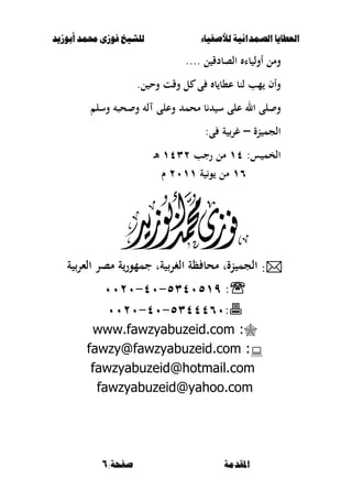 ‫أبْشٓد‬ ‫حمند‬ ‫فْشى‬ ‫للشٔخ‬ ‫لألصفٔاء‬ ‫الصنداىٔة‬ ‫العطآا‬‫أبْشٓد‬ ‫حمند‬ ‫فْشى‬ ‫للشٔخ‬ ‫لألصفٔاء‬ ‫الصنداىٔة‬ ‫العطآا‬
:‫صفخة‬ ‫املقدمة‬:‫صفخة‬ ‫املقدمة‬66
‫ل‬ ‫الصبدق‬ ‫با‬ ‫أول‬ ‫ومل‬....
.‫ل‬ ‫وح‬ ‫وقت‬ ‫ل‬ ‫ى‬ ‫ب‬ ‫ع،ب‬ ‫لنب‬ ‫مب‬ ‫وأف‬
‫ا‬ ‫لى‬ ‫و‬‫وسل‬ ‫حص‬ ‫و‬ ‫ل‬ ‫وعلى‬ ‫محم‬ ‫ب‬ ‫س‬ ‫على‬ ‫ل‬
‫نة‬ ‫الجم‬–:‫ى‬ ‫ة‬ ‫غر‬
:‫س‬ ‫الخم‬ٔٗ‫رجب‬ ‫مل‬ٖٕٔٗ‫ػ‬‫أل‬
ٔٙ‫ة‬ ‫و‬ ‫مل‬ٕٓٔٔ‫ـ‬
:‫ة‬ ‫الءر‬ ‫مصر‬ ‫ة‬‫جممور‬ ‫ةت‬ ‫الغر‬ ‫ظة‬ ‫محب‬ ‫نةت‬ ‫الجم‬
:ٖٜ٘ٗٓ٘ٔ-ٗٓ-ٕٓٓٓ
:ٖ٘ٗٗٗٙٓ-ٗٓ-ٕٓٓٓ
:www.fawzyabuzeid.com
:fawzy@fawzyabuzeid.com
fawzyabuzeid@hotmail.com
fawzyabuzeid@yahoo.com
 