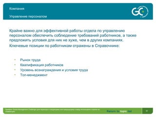 Return to topic list 32
Компания
Управление персоналом
Крайне важно для эффективной работы отдела по управлению
персоналом обеспечить соблюдение требований работников, а также
предложить условия для них не хуже, чем в других компаниях.
Ключевые позиции по работникам отражены в Справочнике:
• Рынок труда
• Квалификация работников
• Уровень вознаграждения и условия труда
• Топ-менеджмент
Брифинг Global Management Challenge (для перехода к следующему или предыдущему слайду используйте стрелки на
клавиатуре)
 