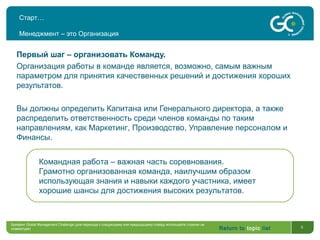 Return to topic list 5
Старт…
Менеджмент – это Организация
Первый шаг – организовать Команду.
Организация работы в команде является, возможно, самым важным
параметром для принятия качественных решений и достижения хороших
результатов.
Вы должны определить Капитана или Генерального директора, а также
распределить ответственность среди членов команды по таким
направлениям, как Маркетинг, Производство, Управление персоналом и
Финансы.
Командная работа – важная часть соревнования.
Грамотно организованная команда, наилучшим образом
использующая знания и навыки каждого участника, имеет
хорошие шансы для достижения высоких результатов.
Брифинг Global Management Challenge (для перехода к следующему или предыдущему слайду используйте стрелки на
клавиатуре)
 