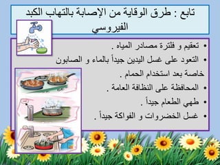 ‫تابع‬:‫الكب‬ ‫بالتهاب‬ ‫اإلصابة‬ ‫من‬ ‫الوقاية‬ ‫طرق‬‫د‬
‫الفيروسي‬
•‫تعقيم‬‫و‬‫فلترة‬‫المياه‬ ‫مصادر‬.
•‫بالماء‬ ً‫ا‬‫جيد‬ ‫اليدين‬ ‫غسل‬ ‫على‬ ‫التعود‬‫و‬‫الصابون‬
‫الحمام‬ ‫استخدام‬ ‫بعد‬ ‫خاصة‬.
•‫العامة‬ ‫النظافة‬ ‫على‬ ‫المحافظة‬.
•ً‫ا‬‫جيد‬ ‫الطعام‬ ‫طهي‬.
•‫الخضروات‬ ‫غسل‬‫و‬‫الفواكة‬ً‫ا‬‫جيد‬.
 