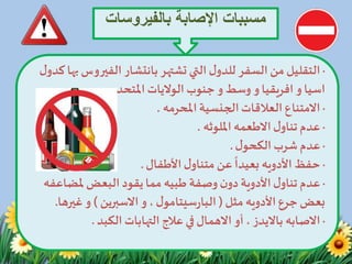 ‫بالفيروس‬ ‫اإلصابة‬ ‫مسببات‬‫ات‬
·‫الفيرو‬ ‫بانتشار‬‫تشتهر‬ ‫التي‬‫ل‬‫للدو‬ ‫السفر‬‫من‬ ‫التقليل‬‫س‬‫بها‬‫ل‬‫كدو‬
‫اسيا‬‫و‬‫افريقيا‬‫و‬‫وسط‬‫الواليات‬‫جنوب‬ ‫و‬‫املتحده‬.
·‫الجنسية‬‫العالقات‬ ‫االمتناع‬‫املحرمه‬.
·‫ل‬‫تناو‬‫عدم‬‫االطعمه‬‫امللوثه‬.
·‫ل‬‫الكحو‬‫شرب‬‫عدم‬.
·‫حفظ‬‫األدويه‬‫األطفال‬‫ل‬‫متناو‬‫عن‬
ً
‫بعيدا‬.
·‫وصفة‬ ‫ن‬‫دو‬ ‫األدوية‬‫ل‬‫تناو‬‫عدم‬‫طبيه‬‫ملضاع‬‫البعض‬ ‫يقود‬‫مما‬‫فه‬
‫جرع‬‫بعض‬‫األدويه‬‫مثل‬(‫ل‬‫سيتامو‬‫ر‬‫البا‬،‫و‬‫االسبرين‬)‫و‬‫غير‬‫ها‬.
·‫االصابه‬‫أو‬ ، ‫بااليدز‬‫االهمال‬‫الكبد‬ ‫التهابات‬ ‫عالج‬ ‫في‬.
 