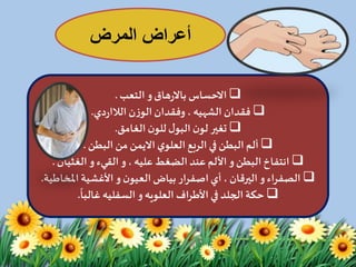 ‫المرض‬ ‫أعراض‬
‫االحساس‬‫هاق‬‫ر‬‫باال‬‫التعب‬ ‫و‬.
‫فقدان‬‫الشهيه‬‫ن‬‫ز‬‫الو‬‫وفقدان‬ ،‫دي‬‫ر‬‫الالا‬.
‫الغامق‬ ‫ن‬‫للو‬‫ل‬‫البو‬ ‫ن‬‫لو‬ ‫تغير‬.
‫ي‬‫العلو‬ ‫الربع‬ ‫في‬‫البطن‬‫ألم‬‫االيمن‬‫البطن‬ ‫من‬.
‫البطن‬‫انتفاخ‬‫و‬، ‫عليه‬‫الضغط‬ ‫عند‬ ‫األلم‬‫و‬‫القيء‬‫و‬‫الغثيان‬.
‫اء‬‫ر‬‫الصف‬‫و‬‫ن‬‫العيو‬‫بياض‬ ‫ار‬‫ر‬‫اصف‬‫أي‬ ، ‫اليرقان‬‫و‬‫املخ‬ ‫األغشية‬‫اطية‬.
‫اف‬‫ر‬‫األط‬ ‫في‬ ‫الجلد‬ ‫حكة‬‫العلويه‬‫و‬‫السفليه‬
ً
‫غالبا‬.
 