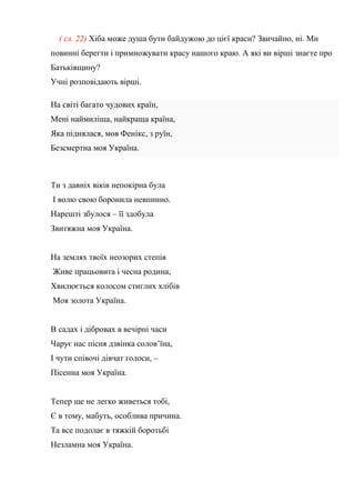 ( сл. 22) Хіба може душа бути байдужою до цієї краси? Звичайно, ні. Ми
повинні берегти і примножувати красу нашого краю. А які ви вірші знаєте про
Батьківщину?
Учні розповідають вірші.
На світі багато чудових країн,
Мені наймиліша, найкраща країна,
Яка піднялася, мов Фенікс, з руїн,
Безсмертна моя Україна.
Ти з давніх віків непокірна була
І волю свою боронила невпинно.
Нарешті збулося – її здобула
Звитяжна моя Україна.
На землях твоїх неозорих степів
Живе працьовита і чесна родина,
Хвилюється колосом стиглих хлібів
Моя золота Україна.
В садах і дібровах в вечірні часи
Чарує нас пісня дзвінка солов’їна,
І чути співочі дівчат голоси, –
Пісенна моя Україна.
Тепер ще не легко живеться тобі,
Є в тому, мабуть, особлива причина.
Та все подолає в тяжкій боротьбі
Незламна моя Україна.
 