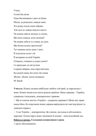 Учень.
Солов’їна пісня
Одна Батьківщина і двох не буває.
Місця, де родилися, завжди святі.
Хто рідну оселю свою забуває,
Той долі не знайде ніколи в житті.
Чи можна забути малому ту пісню,
Що мати співала, коли засинав?
Чи можна забути ту стежку до хати,
Що босим колись протоптав?
Тут мамина пісня лунає і нині,
Її підхопили поля і гаї,
Її вечорами по всій Україні
Співають, співають в садах солов’ї.
І я припадаю до неї устами
І серцем вбираю, мов спраглий води.
Без рідної мови, без пісні, без мами
Збідніє, збідніє земля назавжди.
М. Бакай
Учитель. Кожна людина найбільше любить той край, де народилась і
живе. Кожен пишається своєю рідною країною. Наша держава – Україна,
суверенна і незалежна, демократична і правова.
– суверенна держава»? (Вона має право
самостійно, без втручання інших держав вирішувати всі свої внутрішні та
зовнішні справи.)
– демократична. Це означає, що влада в ній належить
народові. Тільки народ може змінювати її основи – конституційний лад.
Робота в групах. Складання асоціативного грона
1 група «Батьківщина».
 