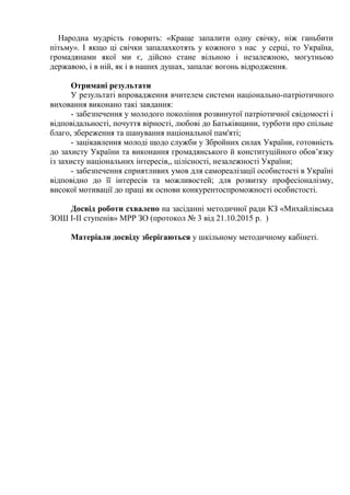 Народна мудрість говорить: «Краще запалити одну свічку, ніж ганьбити
пітьму». І якщо ці свічки запалахкотять у кожного з нас у серці, то Україна,
громадянами якої ми є, дійсно стане вільною і незалежною, могутньою
державою, і в ній, як і в наших душах, запалає вогонь відродження.
Отримані результати
У результаті впровадження вчителем системи національно-патріотичного
виховання виконано такі завдання:
- забезпечення у молодого покоління розвинутої патріотичної свідомості і
відповідальності, почуття вірності, любові до Батьківщини, турботи про спільне
благо, збереження та шанування національної пам'яті;
- зацікавлення молоді щодо служби у Збройних силах України, готовність
до захисту України та виконання громадянського й конституційного обов’язку
із захисту національних інтересів,, цілісності, незалежності України;
- забезпечення сприятливих умов для самореалізації особистості в Україні
відповідно до її інтересів та можливостей; для розвитку професіоналізму,
високої мотивації до праці як основи конкурентоспроможності особистості.
Досвід роботи схвалено на засіданні методичної ради КЗ «Михайлівська
ЗОШ І-ІІ ступенів» МРР ЗО (протокол № 3 від 21.10.2015 р. )
Матеріали досвіду зберігаються у шкільному методичному кабінеті.
 