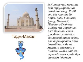 Тадж-Махал
Із Китаю чай починає
свій тріумфальний
похід по світу. У VІІІ
ст. він проник до
Кореї, Індії, Індонезії,
Ірану, Монголії,
Південно-Східного
Сибіру та Середньої
Азії. Хоча він став
улюбленим напоєм
більшості країн світу,
але вирощувати його
довгий час ніде не
могли, а завозили з
Китаю. Шлях чаю до
європейських країн був
важким і довгим.
 
