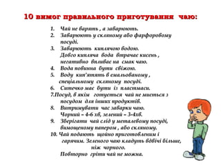 1. Чай не варять , а заварюють.1. Чай не варять , а заварюють.
2. Заварюють у скляному або фарфоровому2. Заварюють у скляному або фарфоровому
посуді.посуді.
3. Заварюють киплячою водою.3. Заварюють киплячою водою.
Довго кипляча вода втрачає кисень ,Довго кипляча вода втрачає кисень ,
негативно впливає на смак чаю.негативно впливає на смак чаю.
4. Вода повинна бути свіжою.4. Вода повинна бути свіжою.
5. Воду кип’ятять в емальованому ,5. Воду кип’ятять в емальованому ,
спеціальному скляному посуді.спеціальному скляному посуді.
6. Ситечко має бути із пластмаси.6. Ситечко має бути із пластмаси.
7.7.Посуд, в якім готується чай не миється зПосуд, в якім готується чай не миється з
посудом для інших продуктів.посудом для інших продуктів.
8. Витримувати час заварки чаю.8. Витримувати час заварки чаю.
Чорний – 4-6 хв, зелений – 3-4хв.Чорний – 4-6 хв, зелений – 3-4хв.
9. Зберігати чай слід у металевому посуді,9. Зберігати чай слід у металевому посуді,
вимощеному папером , або скляному.вимощеному папером , або скляному.
10.10. Чай подають щойно приготовленим іЧай подають щойно приготовленим і
гарячим. Зеленого чаю кладуть вдвічі більше,гарячим. Зеленого чаю кладуть вдвічі більше,
ніж чорного.ніж чорного.
Повторно гріти чай не можна.Повторно гріти чай не можна.
10 вимог правильного приготування чаю:10 вимог правильного приготування чаю:
 