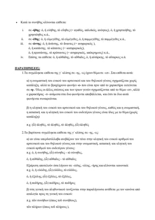  Κατά το συνήθης κλίνονται επίθετα:
i. σε -ήθης: ὁ, ἡ εὐήθης, τὸ εὔηθες (= αγαθός, απλοϊκός, ανόητος), ὁ, ἡ χρηστοήθης, τὸ
χρηστόηθες κ.ά.,
ii. σε -έθης: ὁ, ἡ εὐμεγέθης, τὸ εὐμέγεθες, ὁ, ἡ παμμεγέθης, τὸ παμμέγεθες κ.ά.,
iii. σε -άντης: ὁ, ἡ ἀνάντης, τὸ ἄναντες (= ανηφορικός ),
ὁ, ἡ κατάντης, τὸ κάταντες (= κατηφορικός),
ὁ, ἡ προσάντης, τὸ πρόσαντες (= ανηφορικός, απόκρημνος) κ.ά.,
iv. Επίσης τα επίθετα: ὁ, ἡ αὐθάδης, τὸ αὔθαδες, ὁ, ἡ αὐτάρκης, τὸ αὔταρκες κ.ά.
ΠΑΡΑΤΗΡΗΣΕΙΣ:
1.Τα σιγμόληκτα επίθετα της γ΄ κλίσης σε -ης, -ες έχουν θέμα σε -εσ-. Στα επίθετα αυτά:
α) η ονομαστική του ενικού του αρσενικού και του θηλυκού γένους σχηματίζεται χωρίς
κατάληξη, αλλά το βραχύχρονο φωνήεν -ε- που είναι πριν από το χαρακτήρα εκτείνεται
σε -η-. Όλες οι άλλες πτώσεις και των τριων γενών σχηματίζονται από το θέμα -εσ-, αλλά
ο χαρακτήρας -σ- ανάμεσα στα δυο φωνήεντα αποβάλλεται, και έτσι τα δυο αυτά
φωνήεντα συναιρούνται.
β) η κλητική του ενικού του αρσενικού και του θηλυκού γένους, καθώς και η ονομαστική,
η αιτιατική και η κλητική του ενικού του ουδετέρου γένους είναι ίδιες με το θέμα (χωρίς
κατάληξη)
π.χ. (ὦ) ἀληθές, τὸ ἀληθές, τὸ ἀληθές, (ὦ) ἀληθές
2.Τα βαρύτονα σιγμόληκτα επίθετα της γ΄ κλίσης σε -ης, -ες:
α) αν είναι υπερδισύλλαβα ανεβάζουν τον τόνο στην κλητική του ενικού αριθμού του
αρσενικού και του θηλυκού γένους και στην ονομαστική, αιτιατική και κλητική του
ενικού αριθμού του ουδετέρου γένους:
π.χ. ὁ, ἡ συνήθης, (ὦ) σύνηθες - τὸ σύνηθες,
ὁ, ἡ αὐθάδης, (ὦ) αὔθαδες - τὸ αὔθαδες
Εξαίρεση αποτελούν όσα λήγουν σε -ώδης, -ώλης, -ήρης και κλίνονται κανονικά:
π.χ. ὁ, ἡ εὐώδης, (ὦ) εὐῶδες, τὸ εὐῶδες,
ὁ, ἡ ἐξώλης, (ὦ) ἐξῶλες, τὸ ἐξῶλες,
ὁ, ἡ ποδήρης, (ὦ) ποδῆρες, τὸ ποδῆρες
β) στη γενική του πληθυντικού τονίζονται στην παραλήγουσα αντίθετα με τον κανόνα από
αναλογία προς τη γενική του ενικού:
π.χ. τῶν συνήθων (όπως τοῦ συνήθους),
τῶν πλήρων (όπως τοῦ πλήρους ),
 
