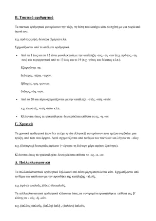 Β. Τακτικά αριθμητικά
Τα τακτικά αριθμητικά φανερώνουν την τάξη, τη θέση που κατέχει κάτι σε σχέση με μια σειρά από
όμοιά του:
π.χ. πρῶτος (μήν), δευτέρα (ἡμέρα) κ.λπ.
Σχηματίζονται από τα απόλυτα αριθμητικά.
 Από το 1 έως και το 12 είναι μονολεκτικά με την κατάληξη -τος, -τη, -τον (π.χ. πρῶτος, -τη,
-τον) και περιφραστικά από το 13 έως και το 19 (π.χ. τρίτος και δέκατος κ.λπ.).
Εξαιρούνται τα:
δεύτερος, -τέρα, -τερον,
ἕβδομος, -μη, -μον και
ὅγδοος, -όη, -οον.
 Από το 20 και πέρα σχηματίζονται με την κατάληξη -στός, -στή, -στόν:
π.χ. εἰκοστός, -στή, -στὸν κ.λπ.
 Κλίνονται όπως τα τρικατάληκτα δευτερόκλιτα επίθετα σε ος, -η, -ον.
Γ. Χρονικά
Τα χρονικά αριθμητικά (που δεν τα έχει η νέα ελληνική) φανερώνουν ποια ημέρα συμβαίνει μια
πράξη, από τότε που άρχισε. Αυτά σχηματίζονται από το θέμα των τακτικών και λήγουν σε –αῖος:
π.χ. (δεύτερος) δευτεραῖος ἀφίκετο (= έφτασε τη δεύτερη μέρα αφότου ξεκίνησε).
Κλίνονται όπως τα τρικατάληκτα δευτερόκλιτα επίθετα σε -ος, -α, -ον.
Δ. Πολλαπλασιαστικά
Τα πολλαπλασιαστικά αριθμητικά δηλώνουν από πόσα μέρη αποτελείται κάτι. Σχηματίζονται από
το θέμα των απόλυτων με την προσθήκη της κατάληξης -πλοῦς.
π.χ. (τρί-α) τριπλοῦς, (δέκα) δεκαπλοῦς.
Τα πολλαπλασιαστικά αριθμητικά κλίνονται όπως τα συνηρημένα τρικατάληκτα επίθετα της βʹ
κλίσης σε - οῦς, -ῆ, -οῦν.
π.χ. (ἁπλόος) ἁπλοῦς, (ἁπλόη) ἁπλῆ , (ἁπλόον) ἁπλοῦν,
 