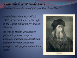 Leonardo di ser Piero da Vinci.
meaning "Leonardo, son of (Mes)ser Piero from Vinci."
Leonardo was born on April 15,
1452, at the third hour of the night
in the Tuscan hill town of Vinci, in
Florence.
He was an Italian Renaissance
polymath: painter, sculptor,
architect, musician, mathematician,
engineer, inventor, anatomist,
geologist, cartographer, botanist, and
writer.
 