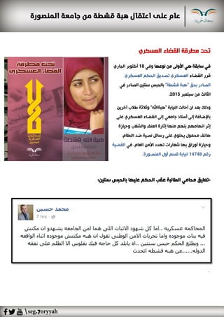 ‫العسكري‬ ‫القضاء‬ ‫مطرقة‬ ‫تحت‬
‫نوعها‬ ‫من‬ ‫األولى‬ ‫هي‬ ‫سابقة‬ ‫في‬‫وفي‬18‫الجاري‬ ‫أكتوبر‬
‫القضاء‬ ‫قرر‬‫العسكري‬ ‫الحكم‬ ‫تصديق‬ ‫العسكري‬
‫ال‬ ‫سنتين‬ ‫بالحبس‬‫في‬ ‫صادر‬ ‫ا‬"‫قشطة‬ ‫"هبة‬ ‫بحق‬ ‫لصادر‬
‫سبتمبر‬ ‫من‬ ‫الثالث‬2015،
‫آخرين‬ ‫طالب‬ ‫وثالثة‬ "‫"هبةاهلل‬ ‫النيابة‬ ‫أحالت‬ ‫ان‬ ‫بعد‬ ‫وذلك‬
‫على‬ ‫العسكري‬ ‫القضاء‬ ‫إلى‬ ‫جامعي‬ ‫أستاذ‬ ‫إلى‬ ‫باإلضافة‬
‫إ‬‫منها‬ ‫بتهم‬ ‫اتهامهم‬ ‫ثر‬‫وحيازة‬ ‫والشغب‬ ‫العنف‬ ‫إثارة‬
‫النظ‬ ‫ضد‬ ‫نصية‬ ‫رسائل‬ ‫على‬ ‫يحتوي‬ ‫محمول‬ ‫هاتف‬،‫ام‬
‫في‬ ،‫العام‬ ‫األمن‬ ‫تهدد‬ ‫شعارات‬ ‫بها‬ ‫أوراق‬ ‫وحيازة‬‫القضية‬
‫رقم‬14748‫المنصورة‬ ‫أول‬ ‫قسم‬ ‫لنيابة‬.
-:‫سنتين‬ ‫بالحبس‬ ‫عليها‬ ‫الحكم‬ ‫عقب‬ ‫الطالبة‬ ‫محامي‬ ‫تعليق‬
.
 