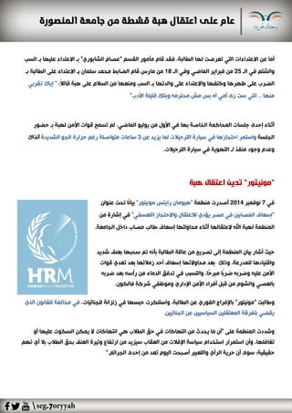 ‫عن‬ ‫أما‬‫ت‬ ‫التي‬ ‫االعتداءات‬،‫الطالبة‬ ‫لها‬ ‫عرضت‬‫ف‬‫بـ‬ "‫الشابوري‬ ‫"عصام‬ ‫القسم‬ ‫مأمور‬ ‫قام‬ ‫قد‬‫السب‬ ‫بـ‬ ‫عليها‬ ‫االعتداء‬
‫وال‬‫الـ‬ ‫في‬ ‫شتم‬25‫الـ‬ ‫وفي‬ ‫الماضي‬ ‫فبراير‬ ‫من‬18‫من‬‫بـ‬ ‫الطالبة‬ ‫على‬ ‫االعتداء‬ ‫بـ‬ ‫سلمان‬ ‫محمد‬ ‫الضابط‬ ‫قام‬ ‫مارس‬
‫ظهرها‬ ‫على‬ ‫الضرب‬‫السب‬ ‫بـ‬ ‫والدتها‬ ‫على‬ ‫واالعتداء‬ ‫وكتفها‬‫قائ‬ ‫هبة‬ ‫على‬ ‫السالم‬ ‫من‬ ‫ومنعها‬:ً‫ال‬"‫تقربي‬ ‫إياك‬
‫األدب‬ ‫قليلة‬ ‫وبنتك‬ ‫محترمه‬ ‫مش‬ ‫بس‬ ‫آه‬ ‫أمي‬ ‫زى‬ ‫ست‬ ‫انتي‬ .. ‫منها‬"
،‫الماضي‬ ‫يوليو‬ ‫من‬ ‫األول‬ ‫في‬ ‫بها‬ ‫الخاصة‬ ‫المحاكمة‬ ‫جلسات‬ ‫إحدى‬ ‫أثناء‬‫لم‬‫األمن‬ ‫قوات‬ ‫تسمح‬‫ل‬‫حضور‬ ‫بـ‬ ‫هبة‬
‫الجلسة‬‫في‬ ‫احتجازها‬ ‫واستمر‬‫عن‬ ‫يزيد‬ ‫لما‬ ‫الترحيالت‬ ‫سيارة‬3‫آنذاك‬ ‫الشديدة‬ ‫الجو‬ ‫حرارة‬ ‫رغم‬ ‫متواصلة‬ ‫ساعات‬
‫الترحيالت‬ ‫سيارة‬ ‫في‬ ‫التهوية‬ ‫لـ‬ ‫منفذ‬ ‫وجود‬ ‫وعدم‬.
"‫مونيتور‬"‫تدي‬‫هبة‬ ‫اعتقال‬ ‫ن‬
‫في‬7‫نوفمبر‬2014‫منظمة‬ ‫أصدرت‬‫عنوان‬ ‫تحت‬ ‫ًا‬‫ن‬‫بيا‬ "‫مونيتور‬ ‫رايتس‬ ‫"هيومان‬
‫من‬ ‫إشارة‬ ‫في‬ "‫التعسفي‬ ‫واالحتجاز‬ ‫لالعتقال‬ ‫يؤدي‬ ‫مصر‬ ‫في‬ ‫المصابين‬ ‫"إسعاف‬
‫المنظمة‬‫ل‬‫العتقالها‬ ‫اهلل‬ ‫هبة‬‫الجامعة‬ ‫داخل‬ ‫مصاب‬ ‫طالب‬ ‫إسعاف‬ ‫محاولتها‬ ‫أثناء‬.
‫المنظمة‬ ‫بيان‬ ‫أشار‬ ‫حيث‬‫إلى‬‫تصري‬‫شديد‬ ‫بعنف‬ ‫سحبها‬ ‫تم‬ ‫بأنه‬ ‫الطالبة‬ ‫عائلة‬ ‫من‬ ‫ح‬
‫وذلك‬ ،‫للمدرعة‬ ‫واقتيادها‬‫قوات‬ ‫تعدي‬ ‫بعد‬ ‫زمالئها‬ ‫أحد‬ ‫إسعاف‬ ‫محاوالتها‬ ‫بعد‬
‫ضربه‬ ‫بعد‬ ‫رأسه‬ ‫من‬ ‫الدماء‬ ‫تدفق‬ ‫في‬ ‫والتسبب‬ ،‫ًا‬‫ح‬‫مبر‬ ‫ًا‬‫ب‬‫ضر‬ ‫وضربه‬ ‫عليه‬ ‫األمن‬
‫فالكون‬ ‫شركة‬ ‫وموظفي‬ ‫اإلداري‬ ‫األمن‬ ‫أفراد‬ ‫قبل‬ ‫من‬ ‫والشوم‬ ‫بالعصي‬.
‫وطالبت‬"‫حبسها‬ ‫واستنكرت‬ ،‫الطالبة‬ ‫عن‬ ‫الفوري‬ ‫باإلفراج‬ "‫مونيتور‬‫في‬،‫للجنائيات‬ ‫زنزانة‬‫الذي‬ ‫للقانون‬ ‫مخالفة‬ ‫في‬
‫الجنائيين‬ ‫عن‬ ‫السياسيين‬ ‫المعتقلين‬ ‫بتفرقة‬ ‫يقضي‬.
‫أو‬ ‫عليها‬ ‫السكوت‬ ‫يمكن‬ ‫ال‬ ‫انتهاكات‬ ‫هي‬ ‫الطالب‬ ‫حق‬ ‫في‬ ‫انتهاكات‬ ‫من‬ ‫يحدث‬ ‫ما‬ ‫"أن‬ ‫على‬ ‫المنظمة‬ ‫وشددت‬
‫استمرار‬ ‫وأن‬ ،‫تغافلها‬‫تهم‬ ‫أي‬ ‫بال‬ ‫الطالب‬ ‫بحق‬ ‫العنف‬ ‫وتيرة‬ ‫ارتفاع‬ ‫من‬ ‫سيزيد‬ ‫العقاب‬ ‫من‬ ‫اإلفالت‬ ‫سياسة‬ ‫استخدام‬
‫الجرائم‬ ‫إحدى‬ ‫من‬ ‫تعد‬ ‫اليوم‬ ‫أصبحت‬ ‫والتعبير‬ ‫الرأي‬ ‫حرية‬ ‫أن‬ ‫سوى‬ ‫حقيقية؛‬".
 