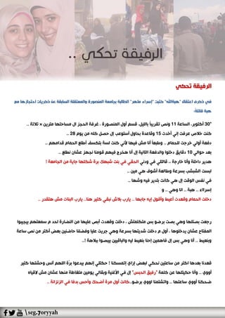 ‫تحكي‬ ‫الرفيقة‬
‫كتبت‬ "‫"هبةاهلل‬ ‫اعتقال‬ ‫ذكرى‬ ‫في‬"‫ماهر‬ ‫إسراء‬"‫عن‬ ‫السابقة‬ ‫والمعتقلة‬ ‫المنصورة‬ ‫بجامعة‬ ‫الطالبة‬‫مع‬ ‫احتجازها‬ ‫ذكريات‬
:ً‫ة‬‫قائل‬ ‫هبة‬
"30‫الساعة‬ ،‫أكتوبر‬11،‫بالليل‬ ً‫ا‬‫تقريب‬ ‫ونص‬، ‫المنصورة‬ ‫أول‬ ‫قسم‬‫مترين‬ ‫مساحتها‬ ‫ال‬ ‫الحجز‬ ‫غرفة‬×.. ‫تالتة‬
‫أخدت‬ ‫إني‬ ‫عرفت‬ ‫خالص‬ ‫كنت‬15‫يوم‬ ‫من‬ ‫كله‬ ‫حصل‬ ‫إل‬ ‫أستوعب‬ ‫بحاول‬ ‫وقاعدة‬28..
‫لس‬ ‫كنت‬ ‫ألني‬ ‫فيها‬ ‫مش‬ ‫أنا‬ ً‫ا‬‫وطبع‬ .. ‫للحمام‬ ‫خرجت‬ ‫أولي‬ ‫دفعة‬.. ‫قدامهم‬ ‫الحمام‬ ‫أطلع‬ ‫بتكسف‬ ‫ة‬
‫حوالي‬ ‫بعد‬10.. ‫نطلع‬ ‫عشان‬ ‫نجهز‬ ‫قومنا‬ ‫فيهم‬ ‫هخرج‬ ‫أنا‬ ‫إل‬ ‫التانية‬ ‫والدفعة‬ ‫دخلوا‬ ‫دقايق‬
‫ودني‬ ‫في‬ ‫قالتلي‬ ،، ‫خارجة‬ ‫وأنا‬ ‫داخلة‬ ‫هدير‬‫ا‬! ‫الجامعة‬ ‫من‬ ‫جاية‬ ‫شكلها‬ ‫برة‬ ‫شبهك‬ ‫بنت‬ ‫في‬ ‫لحقي‬
.. ‫مين‬ ‫هي‬ ‫أشوف‬ ‫وطالعة‬ ‫بسرعة‬ ‫الشبشب‬ ‫لبست‬
‫هي‬ ‫إل‬ ‫الوقت‬ ‫نفس‬ ‫في‬.. ‫وشها‬ ‫فيه‬ ‫بتدير‬ ‫كانت‬
‫و‬ .. ‫وهي‬ ‫انا‬ .. ‫هبة‬ .. ‫إسرااء‬
.. ‫هتقدر‬ ‫مش‬ ‫البنات‬ ‫يارب‬ ..‫هنا‬ ‫كتير‬ ‫نبقي‬ ‫بالش‬ ‫يارب‬ .. ‫جابها‬ ‫إيه‬ ‫وأقول‬ ‫أعيط‬ ‫وقعدت‬ ‫الحمام‬ ‫دخلت‬
‫ب‬ ‫رجعت‬، ‫متكلمتش‬ ‫بس‬ ‫برضو‬ ‫بصت‬ ‫وهي‬ ‫صتلها‬‫سمعتهم‬ ‫م‬ ‫لحد‬ ‫النضارة‬ ‫من‬ ‫عليها‬ ‫أبص‬ ‫وقعدت‬ ‫دخلت‬‫بيجيبوا‬
‫يدخل‬ ‫عشان‬ ‫المفتاح‬، ‫وها‬‫ساعة‬ ‫نص‬ ‫من‬ ‫أكتر‬ ‫بعض‬ ‫حاضنين‬ ‫وفضلنا‬ ‫عليا‬ ‫جريت‬ ‫وهي‬ ‫بسرعة‬ ‫شديتها‬ ‫دخلت‬ ‫م‬ ‫أول‬
..! ‫ببالهة‬ ‫بيبصوا‬ ‫والباقيين‬ ‫ليه‬ ‫بنعيط‬ ‫إحنا‬ ‫فاهمين‬ ‫إل‬ ‫بس‬ ‫وهي‬ ‫أنا‬ .. ‫وبنعيط‬
! ‫إتمسكنا‬ ‫إزاي‬ ‫لبعض‬ ‫نحكي‬ ‫ساعتين‬ ‫من‬ ‫اكتر‬ ‫بعدها‬ ‫قعدنا‬‫كتي‬ ‫وحشتها‬ ‫آنس‬ ‫اللهم‬ ‫ّة‬‫ر‬‫ب‬ ‫بيدعوا‬ ‫إنهم‬ ‫حكتلي‬‫ر‬
. ‫أووي‬‫كلمة‬ ‫عن‬ ‫حكيتلها‬ ‫وأنا‬ ."‫الحبس‬ ‫"رفيق‬‫القياه‬ ‫مش‬ ‫عشان‬ ‫منها‬ ‫متغاظة‬ ‫يومين‬ ‫وبقالي‬ ‫األغنية‬ ‫في‬ ‫إل‬
‫بر‬ ‫اووي‬ ‫واتشتمنا‬ .. ‫ساعتها‬ ‫أووي‬ ‫ضحكنا‬..‫ضو‬.. ‫الزنزانة‬ ‫في‬ ‫بدفا‬ ‫وأحس‬ ‫أضحك‬ ‫مرة‬ ‫أول‬ ‫كانت‬
 