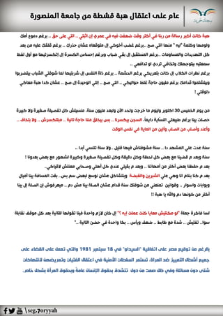 ‫ف‬ ‫ربنا‬ ‫من‬ ‫رسالة‬ ‫أكبر‬ ‫كانت‬ ‫هبة‬‫إن‬ ‫عمري‬ ‫في‬ ‫فيه‬ ‫ضعفت‬ ‫وقت‬ ‫أكتر‬ ‫ي‬‫ا‬.. ‫ثبتي‬‫ان‬‫عل‬ ‫تي‬‫ى‬‫حق‬.‫دمو‬ ‫برغم‬ .‫أمك‬ ‫ع‬
‫منها‬ " ‫"ليه‬ ‫وكلمة‬ ‫ولومها‬‫ا‬‫بعد‬ ‫من‬ ‫عليه‬ ‫قلقك‬ ‫برغم‬ .. ‫حذرك‬ ‫عشان‬ ‫متوقعاه‬ ‫إل‬ ‫أخوكي‬ ‫غضب‬ ‫..برغم‬ ‫صح‬ ‫نتي‬
‫لفظ‬ ‫أول‬ ‫مع‬ ‫إتكسرتيها‬ ‫إل‬ ‫الكسرة‬ ‫إحساس‬ ‫وبرغم‬ ‫ضباب‬ ‫بقي‬ ‫إل‬ ‫المستقبل‬ ‫..برغم‬ ‫والمساومات‬ ‫التهديدات‬ ‫كل‬
.. ‫تدافعي‬ ‫او‬ ‫تردي‬ ‫وتخافي‬ ‫بيتوجهلك‬ ‫سمعتيه‬
‫برغم‬‫بيتضربوا‬ ‫الشباب‬ ‫شوفتي‬ ‫لما‬ ‫شربتيها‬ ‫إل‬ ‫النفس‬ ‫ذلة‬ ‫برغم‬ .. ‫الحشمة‬ ‫برغم‬ ‫بتعريكي‬ ‫كانت‬ ‫إل‬ ‫الكالب‬ ‫نظرات‬
‫قدامك‬ ‫وبيتشتموا‬.. ‫حواليكي‬ ‫غلط‬ ‫حاجة‬ ‫مليون‬ ‫برغم‬‫ا‬‫معاكي‬ ‫هبة‬ ‫كدا‬ ‫عشان‬ .. ‫صح‬ ‫إل‬ ‫الوحيدة‬ ‫إنتي‬ .. ‫صح‬ ‫نتي‬
! ‫دلوقتي‬
‫الخميس‬ ‫يوم‬ ‫من‬30‫م‬ ‫وليوم‬ ‫اكتوبر‬‫ا‬‫خر‬‫ولبع‬ ‫اآلن‬ ‫ولحد‬ ‫جت‬،‫سنة‬ ‫مليون‬ ‫د‬‫كبيرة‬ ‫وال‬ ‫صغيرة‬ ‫تفصيلة‬ ‫كل‬ ‫منسيتش‬
‫بين‬ ‫حصلت‬،ً‫ا‬‫دايم‬ ‫ّاية‬‫س‬‫الن‬ ‫طبيعتي‬ ‫برغم‬ ‫ا‬.. ‫بتخاف‬ ‫وال‬ .. ‫مبتتكسرش‬ .. ‫تانية‬ ‫حاجة‬ ‫مننا‬ ‫بيخلق‬ ‫بس‬ .. ‫بيكسرنا‬ ‫السجن‬
‫الصلب‬ ‫من‬ ‫وأصلب‬ ‫وأعند‬‫الوقت‬ ‫نفس‬ ‫في‬ ‫الماية‬ ‫من‬ ‫وألين‬
. ‫قليل‬ ‫فيها‬ ‫مشوفناش‬ ‫سنة‬ .. ‫دا‬ ‫المشهد‬ ‫علي‬ ‫عدت‬ ‫سنة‬،، ‫أبدا‬ ‫تتنسي‬ ‫سنة‬ ‫.وال‬
! ‫بعدونا‬ ‫بعض‬ ‫مع‬ ‫لشهور‬ ‫وكبيرة‬ ‫صغيرة‬ ‫تفصيلة‬ ‫وكل‬ ‫دقيقة‬ ‫وكل‬ ‫لحظة‬ ‫كل‬ ‫بعض‬ ‫مع‬ ‫قضينا‬ ‫م‬ ‫وبعد‬ ‫سنة‬
..‫القياكي‬ ‫معنتش‬ ‫وصحابي‬ ‫أهلي‬ ‫كل‬ ‫عندي‬ ‫بقيتي‬ ‫م‬ ‫وبعد‬ .. ‫أمهاتنا‬ ‫من‬ ‫أكتر‬ ‫بعض‬ ‫حفظنا‬ ‫م‬ ‫بعد‬
‫علي‬ ‫وهي‬ ‫انا‬ ‫بننام‬ ‫كنا‬ ‫م‬ ‫بعد‬‫والقبضة‬ ‫الشبرين‬‫ن‬ ‫عشان‬ ‫وبنتشاكل‬‫أميال‬ ‫بينا‬ ‫المسافة‬ ‫بقت‬ ..‫بس‬ ‫سم‬ ‫لبعض‬ ‫وسع‬
‫وا‬ ‫وبوابات‬‫وقوانين‬ .. ‫سوار‬‫بينا‬ ‫إل‬ ‫الصلة‬ ‫إن‬ ‫ميعرفوش‬ .. ‫دم‬ ‫مش‬ ‫بينا‬ ‫الصلة‬ ‫عشان‬ ‫قدام‬ ‫سنة‬ ‫شوفتك‬ ‫من‬ ‫تمنعني‬
!! ‫هبة‬ ‫يا‬ ‫واهلل‬ ‫دم‬ ‫كونها‬ ‫من‬ ‫أكتر‬
‫لس‬‫ا‬‫جملة‬ ‫فاكرة‬"‫؟‬ ‫إيه‬ ‫عملت‬ ‫كنت‬ ‫معايا‬ ‫مكنتيش‬ ‫"لو‬‫لل‬ ‫تقولها‬ ‫فينا‬ ‫واحدة‬ ‫الزم‬ ‫كان‬ ‫إل‬‫نقابلة‬ ‫موقف‬ ‫كل‬ ‫بعد‬ ‫تانية‬
‫ويأ‬ ‫ضعف‬ .. ‫ظابط‬ ‫مع‬ ‫شدة‬ .. ‫تفتيش‬ ..‫سوا‬.. ‫التانية‬ ‫حضن‬ ‫في‬ ‫واحدة‬ ‫بكا‬ .. ‫س‬“
‫اتفاقية‬ ‫على‬ ‫مصر‬ ‫توقيع‬ ‫من‬ ‫بالرغم‬"‫السيداو‬"‫في‬18‫سبتمبر‬1981‫على‬ ‫القضاء‬ ‫على‬ ‫تعمل‬ ‫والتي‬
‫وت‬ ‫الفتيات‬ ‫اعتقال‬ ‫في‬ ‫األمنية‬ ‫السلطات‬ ‫تستمر‬ ،‫المراة‬ ‫ضد‬ ‫التمييز‬ ‫أشكال‬ ‫جميع‬‫النتهاكات‬ ‫عريضهن‬
.‫خاص‬ ‫بشكل‬ ‫المرأة‬ ‫وبحقوق‬ ً‫ة‬‫عام‬ ‫اإلنسان‬ ‫بحقوق‬ ‫تتشدق‬ ‫دول‬ ‫من‬ ‫صمت‬ ‫ظل‬ ‫وفي‬ ‫مسائلة‬ ‫دون‬ ‫شتى‬
 