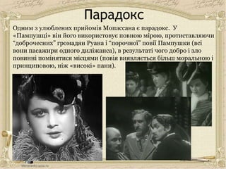 Парадокс
Одним з улюблених прийомів Мопассана є парадокс. У
«Пампушці» він його використовує повною мірою, протиставляючи
“доброчесних” громадян Руана і “порочної” повії Пампушки (всі
вони пасажири одного диліжанса), в результаті чого добро і зло
повинні помінятися місцями (повія виявляється більш моральною і
принциповою, ніж «високі» пани).
 