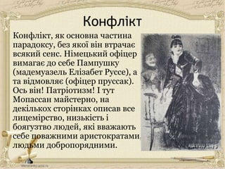 Конфлікт
Конфлікт, як основна частина
парадоксу, без якої він втрачає
всякий сенс. Німецький офіцер
вимагає до себе Пампушку
(мадемуазель Елізабет Руссе), а
та відмовляє (офіцер пруссак).
Ось він! Патріотизм! І тут
Мопассан майстерно, на
декількох сторінках описав все
лицемірство, низькість і
боягузтво людей, які вважають
себе поважними аристократами,
людьми добропорядними.
 