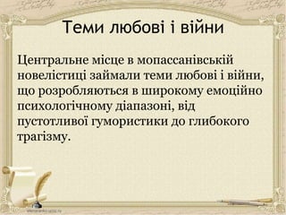 Теми любові і війни
Центральне місце в мопассанівській
новелістиці займали теми любові і війни,
що розробляються в широкому емоційно
психологічному діапазоні, від
пустотливої гумористики до глибокого
трагізму.
 