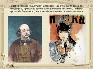 Флобер називав “Пампушку” шедевром. «Це дуже оригінально за
концепцією, прекрасно взято в цілому і чудово за стилем. Пейзаж і
персонажів бачиш ясно, а психологія змальована сильно,»-писав він.
 