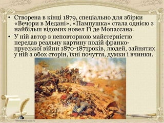 • Створена в кінці 1879, спеціально для збірки
«Вечори в Медані», «Пампушка» стала однією з
найбільш відомих новел Гі де Мопассана.
• У ній автор з неповторною майстерністю
передав реальну картину подій франко-
прусської війни 1870-1871років, людей, зайнятих
у ній з обох сторін, їхні почуття, думки і вчинки.
 